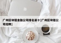 广州区块链金融公司排名前十[广州区块链公司招聘]