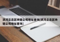 滨河云志区块链公司地址查询[滨河云志区块链公司地址查询]