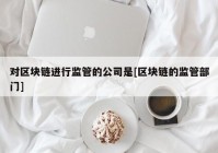 对区块链进行监管的公司是[区块链的监管部门]